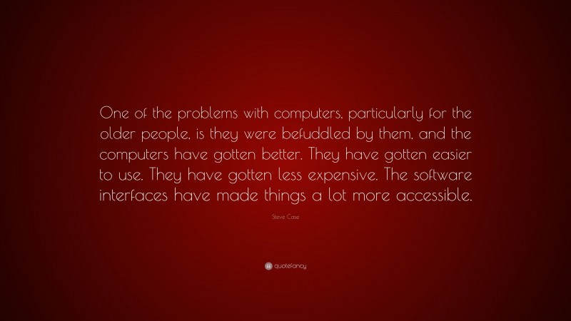 Steve Case Quote: “One of the problems with computers, particularly for the older people, is they were befuddled by them, and the computers have gotten better. They have gotten easier to use. They have gotten less expensive. The software interfaces have made things a lot more accessible.”