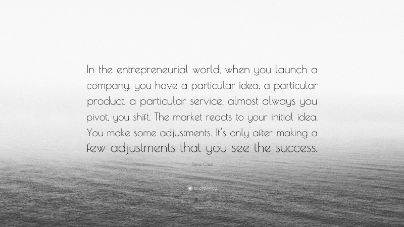 Steve Case Quote: “In the entrepreneurial world, when you launch a company, you have a particular idea, a particular product, a particular service, almost always you pivot, you shift. The market reacts to your initial idea. You make some adjustments. It’s only after making a few adjustments that you see the success.”