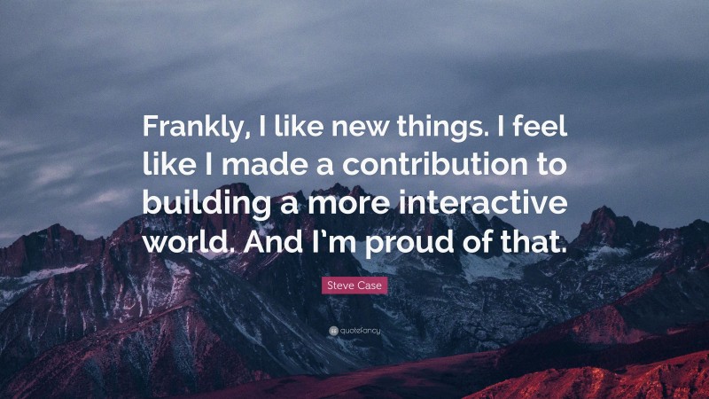 Steve Case Quote: “Frankly, I like new things. I feel like I made a contribution to building a more interactive world. And I’m proud of that.”