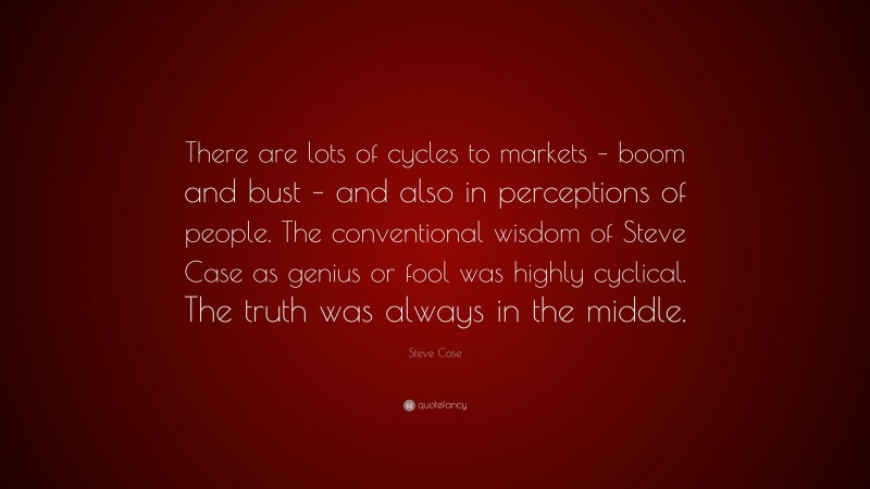 Steve Case Quote: “There are lots of cycles to markets – boom and bust – and also in perceptions of people. The conventional wisdom of Steve Case as genius or fool was highly cyclical. The truth was always in the middle.”