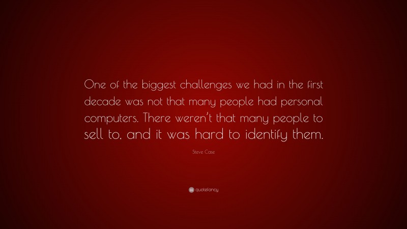 Steve Case Quote: “One of the biggest challenges we had in the first decade was not that many people had personal computers. There weren’t that many people to sell to, and it was hard to identify them.”