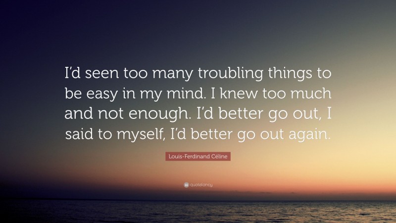 Louis-Ferdinand Céline Quote: “I’d seen too many troubling things to be easy in my mind. I knew too much and not enough. I’d better go out, I said to myself, I’d better go out again.”
