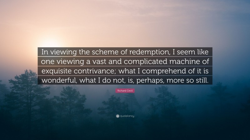 Richard Cecil Quote: “In viewing the scheme of redemption, I seem like one viewing a vast and complicated machine of exquisite contrivance; what I comprehend of it is wonderful, what I do not, is, perhaps, more so still.”