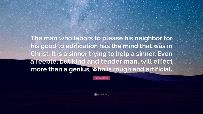 Richard Cecil Quote: “The man who labors to please his neighbor for his good to edification has the mind that was in Christ. It is a sinner trying to help a sinner. Even a feeble, but kind and tender man, will effect more than a genius, who is rough and artificial.”