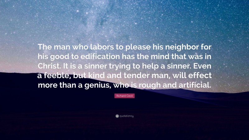 Richard Cecil Quote: “The man who labors to please his neighbor for his good to edification has the mind that was in Christ. It is a sinner trying to help a sinner. Even a feeble, but kind and tender man, will effect more than a genius, who is rough and artificial.”