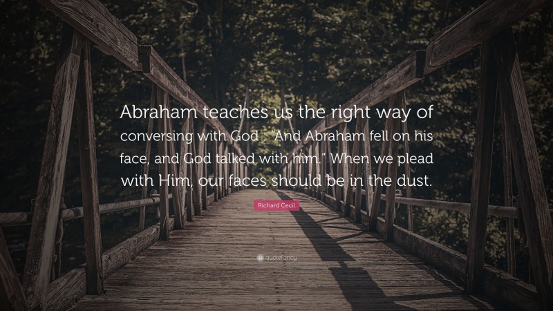 Richard Cecil Quote: “Abraham teaches us the right way of conversing with God : “And Abraham fell on his face, and God talked with him.” When we plead with Him, our faces should be in the dust.”