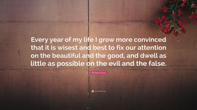 Richard Cecil Quote: “Every year of my life I grow more convinced that it is wisest and best to fix our attention on the beautiful and the good, and dwell as little as possible on the evil and the false.”