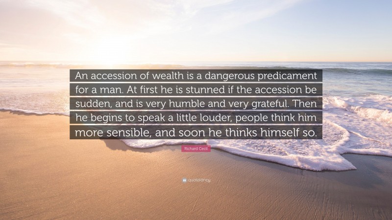 Richard Cecil Quote: “An accession of wealth is a dangerous predicament for a man. At first he is stunned if the accession be sudden, and is very humble and very grateful. Then he begins to speak a little louder, people think him more sensible, and soon he thinks himself so.”