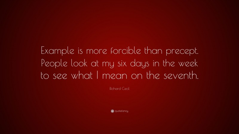Richard Cecil Quote: “Example is more forcible than precept. People look at my six days in the week to see what I mean on the seventh.”