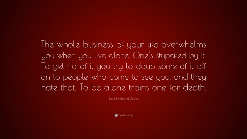 Louis-Ferdinand Céline Quote: “The whole business of your life overwhelms you when you live alone. One’s stupefied by it. To get rid of it you try to daub some of it off on to people who come to see you, and they hate that. To be alone trains one for death.”