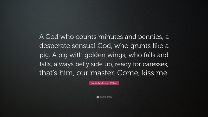 Louis-Ferdinand Céline Quote: “A God who counts minutes and pennies, a desperate sensual God, who grunts like a pig. A pig with golden wings, who falls and falls, always belly side up, ready for caresses, that’s him, our master. Come, kiss me.”