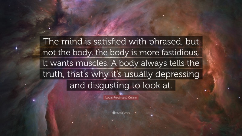 Louis-Ferdinand Céline Quote: “The mind is satisfied with phrased, but not the body, the body is more fastidious, it wants muscles. A body always tells the truth, that’s why it’s usually depressing and disgusting to look at.”