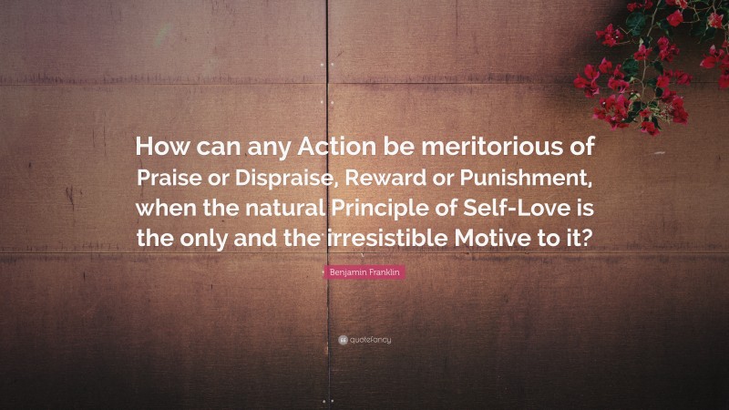 Benjamin Franklin Quote: “How can any Action be meritorious of Praise or Dispraise, Reward or Punishment, when the natural Principle of Self-Love is the only and the irresistible Motive to it?”