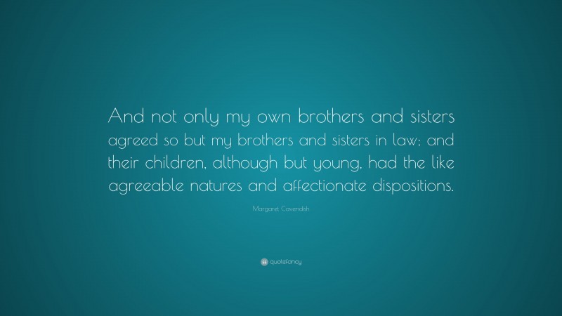 Margaret Cavendish Quote: “And not only my own brothers and sisters agreed so but my brothers and sisters in law; and their children, although but young, had the like agreeable natures and affectionate dispositions.”