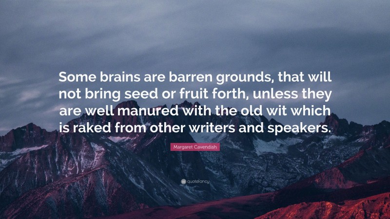 Margaret Cavendish Quote: “Some brains are barren grounds, that will not bring seed or fruit forth, unless they are well manured with the old wit which is raked from other writers and speakers.”