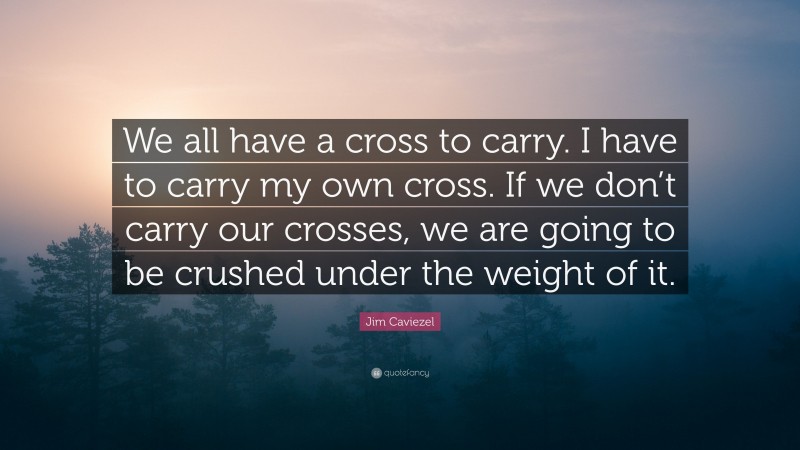 Jim Caviezel Quote: “We all have a cross to carry. I have to carry my own cross. If we don’t carry our crosses, we are going to be crushed under the weight of it.”
