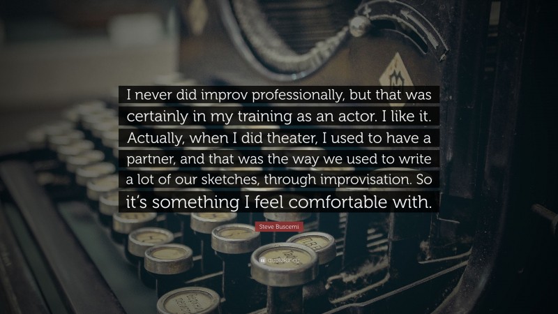 Steve Buscemi Quote: “I never did improv professionally, but that was certainly in my training as an actor. I like it. Actually, when I did theater, I used to have a partner, and that was the way we used to write a lot of our sketches, through improvisation. So it’s something I feel comfortable with.”