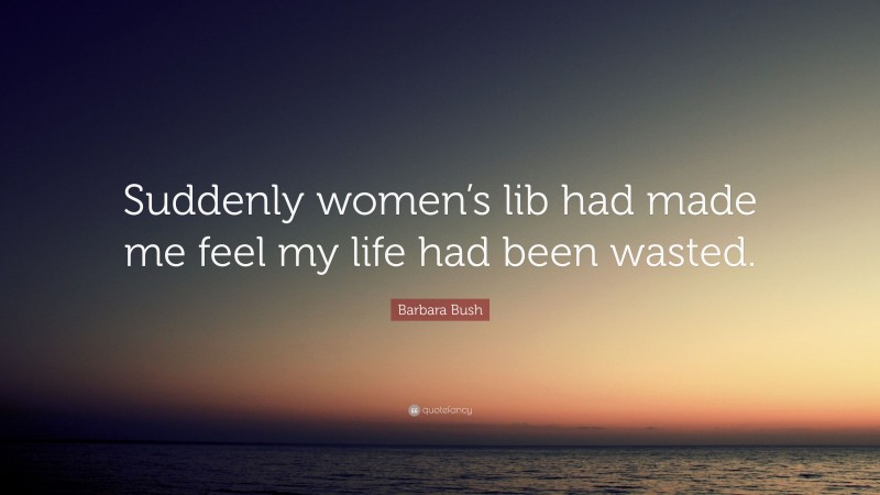 Barbara Bush Quote: “Suddenly women’s lib had made me feel my life had been wasted.”