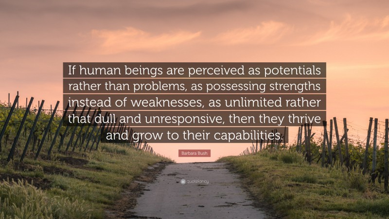 Barbara Bush Quote: “If human beings are perceived as potentials rather than problems, as possessing strengths instead of weaknesses, as unlimited rather that dull and unresponsive, then they thrive and grow to their capabilities.”