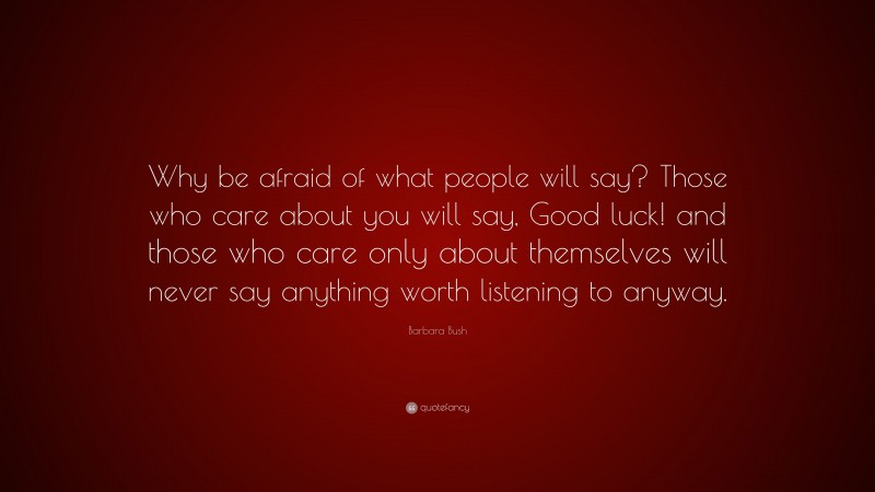 Barbara Bush Quote: “Why be afraid of what people will say? Those who care about you will say, Good luck! and those who care only about themselves will never say anything worth listening to anyway.”