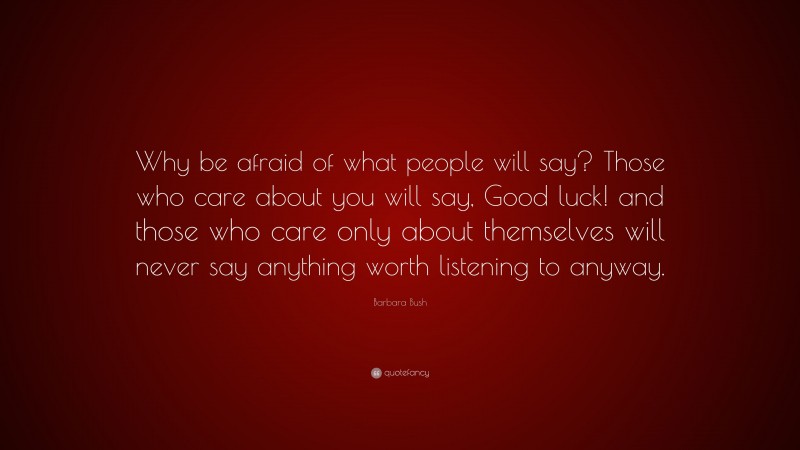 Barbara Bush Quote: “Why be afraid of what people will say? Those who care about you will say, Good luck! and those who care only about themselves will never say anything worth listening to anyway.”