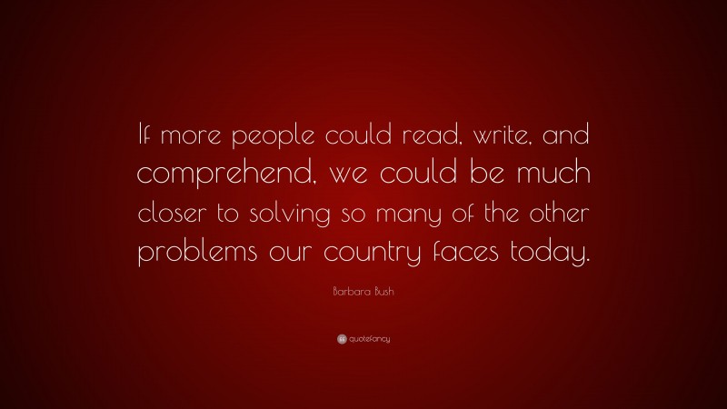 Barbara Bush Quote: “If more people could read, write, and comprehend, we could be much closer to solving so many of the other problems our country faces today.”