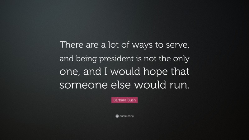 Barbara Bush Quote: “There are a lot of ways to serve, and being president is not the only one, and I would hope that someone else would run.”