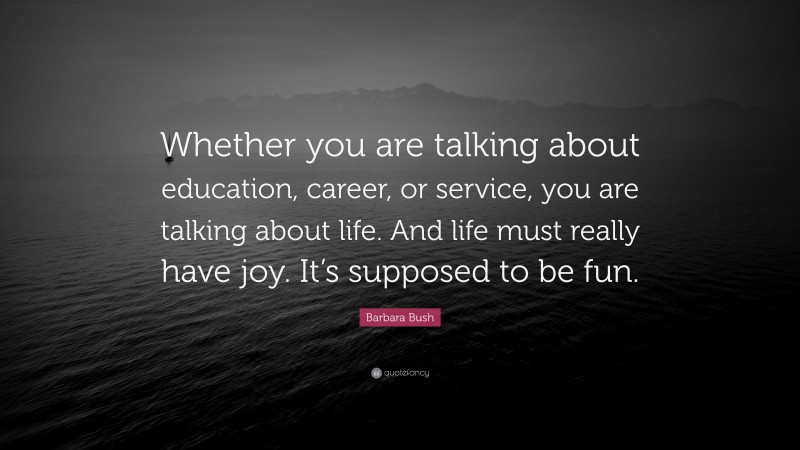 Barbara Bush Quote: “Whether you are talking about education, career, or service, you are talking about life. And life must really have joy. It’s supposed to be fun.”
