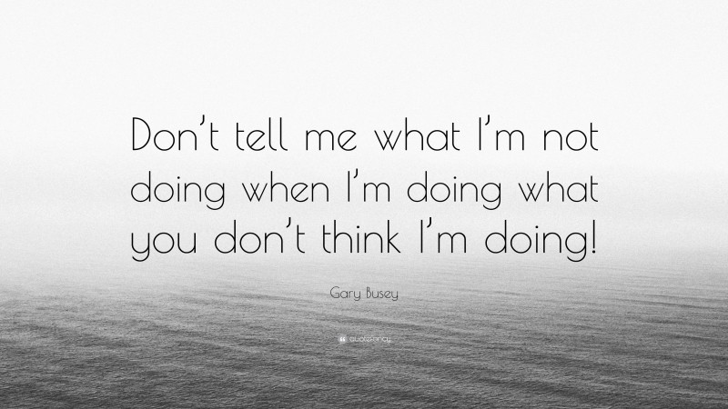 Gary Busey Quote: “Don’t tell me what I’m not doing when I’m doing what you don’t think I’m doing!”