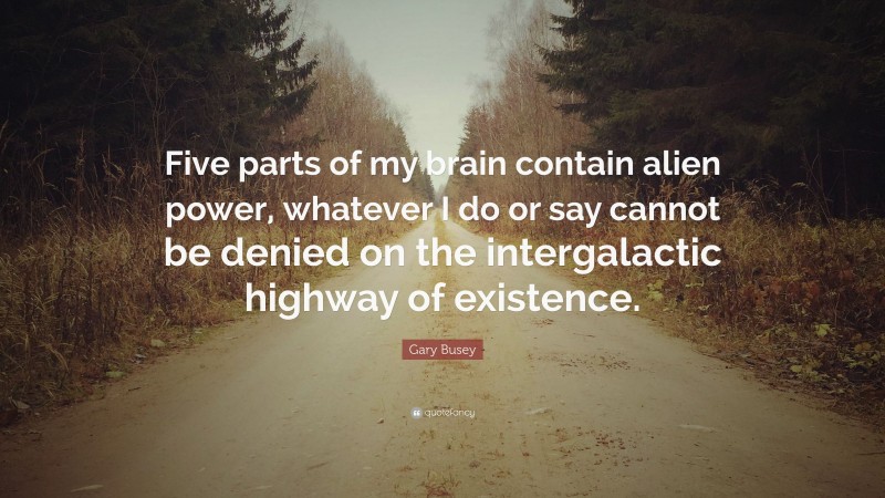 Gary Busey Quote: “Five parts of my brain contain alien power, whatever I do or say cannot be denied on the intergalactic highway of existence.”
