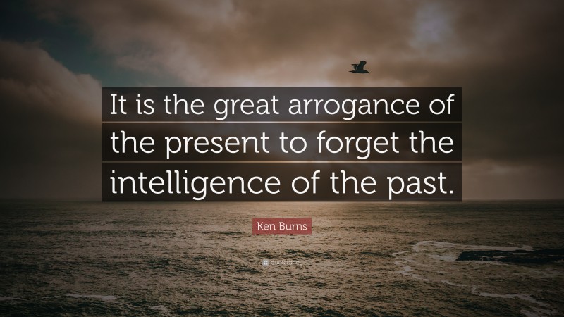 Ken Burns Quote: “It is the great arrogance of the present to forget the intelligence of the past.”