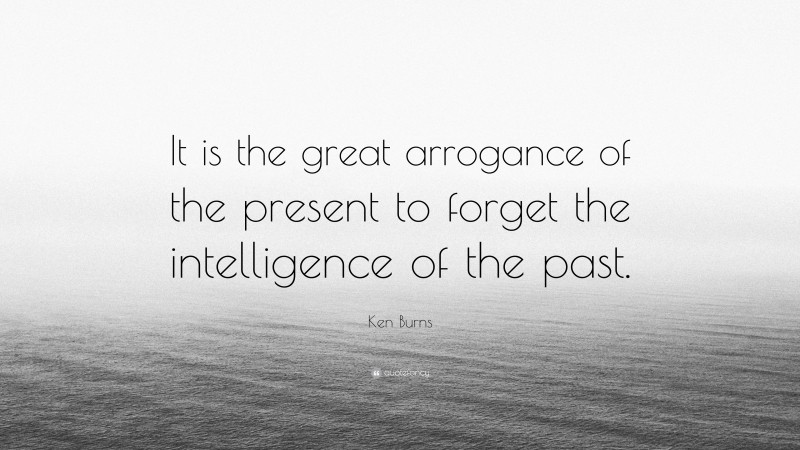 Ken Burns Quote: “It is the great arrogance of the present to forget the intelligence of the past.”