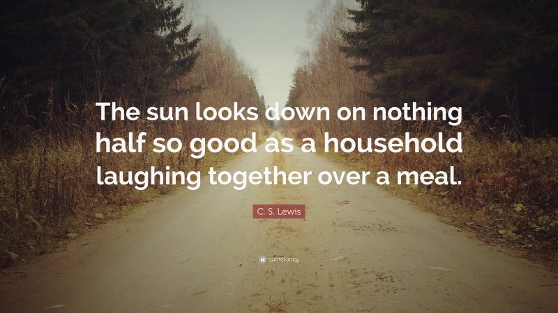 C. S. Lewis Quote: “The sun looks down on nothing half so good as a household laughing together over a meal.”