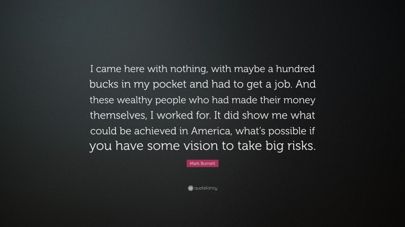 Mark Burnett Quote: “I came here with nothing, with maybe a hundred bucks in my pocket and had to get a job. And these wealthy people who had made their money themselves, I worked for. It did show me what could be achieved in America, what’s possible if you have some vision to take big risks.”