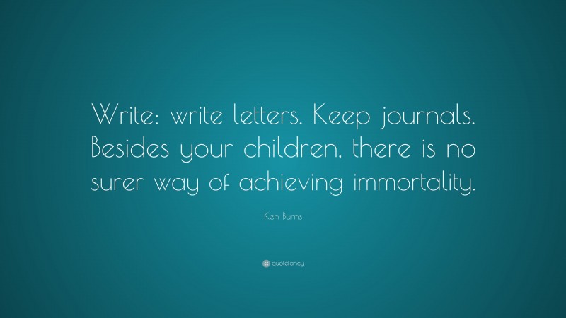 Ken Burns Quote: “Write: write letters. Keep journals. Besides your children, there is no surer way of achieving immortality.”