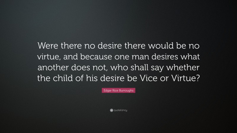 Edgar Rice Burroughs Quote: “Were there no desire there would be no virtue, and because one man desires what another does not, who shall say whether the child of his desire be Vice or Virtue?”