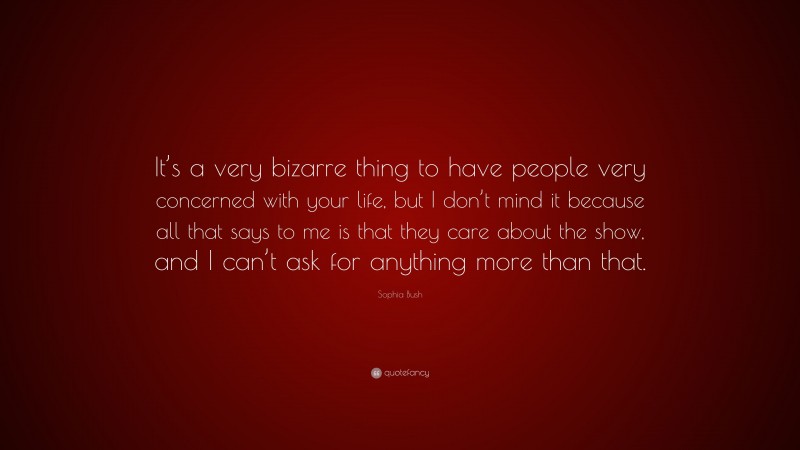 Sophia Bush Quote: “It’s a very bizarre thing to have people very concerned with your life, but I don’t mind it because all that says to me is that they care about the show, and I can’t ask for anything more than that.”