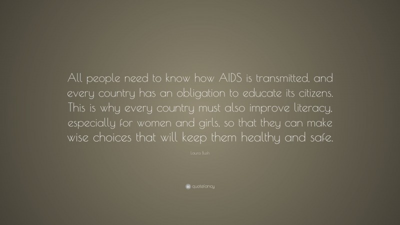 Laura Bush Quote: “All people need to know how AIDS is transmitted, and every country has an obligation to educate its citizens. This is why every country must also improve literacy, especially for women and girls, so that they can make wise choices that will keep them healthy and safe.”