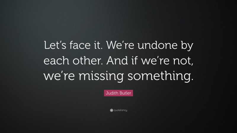 Judith Butler Quote: “Let’s face it. We’re undone by each other. And if we’re not, we’re missing something.”