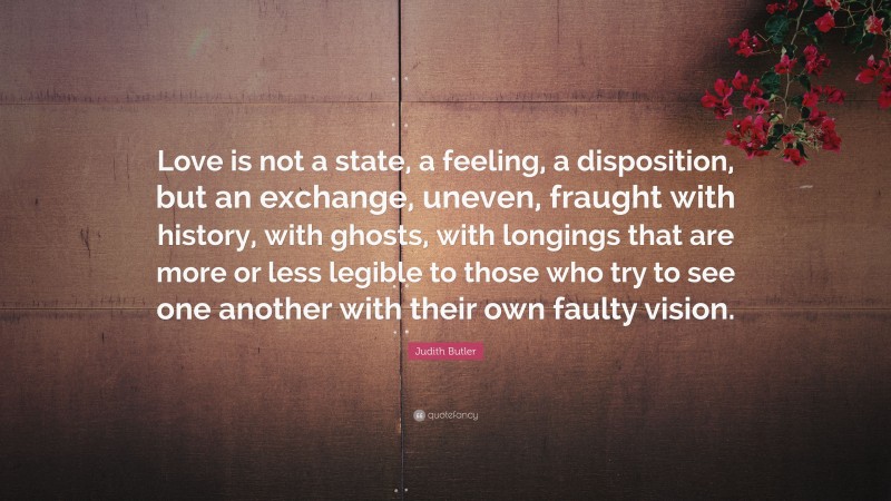 Judith Butler Quote: “Love is not a state, a feeling, a disposition, but an exchange, uneven, fraught with history, with ghosts, with longings that are more or less legible to those who try to see one another with their own faulty vision.”