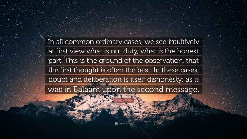 Joseph Butler Quote: “In all common ordinary cases, we see intuitively at first view what is out duty, what is the honest part. This is the ground of the observation, that the first thought is often the best. In these cases, doubt and deliberation is itself dishonesty; as it was in Balaam upon the second message.”
