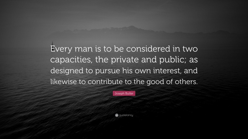 Joseph Butler Quote: “Every man is to be considered in two capacities, the private and public; as designed to pursue his own interest, and likewise to contribute to the good of others.”
