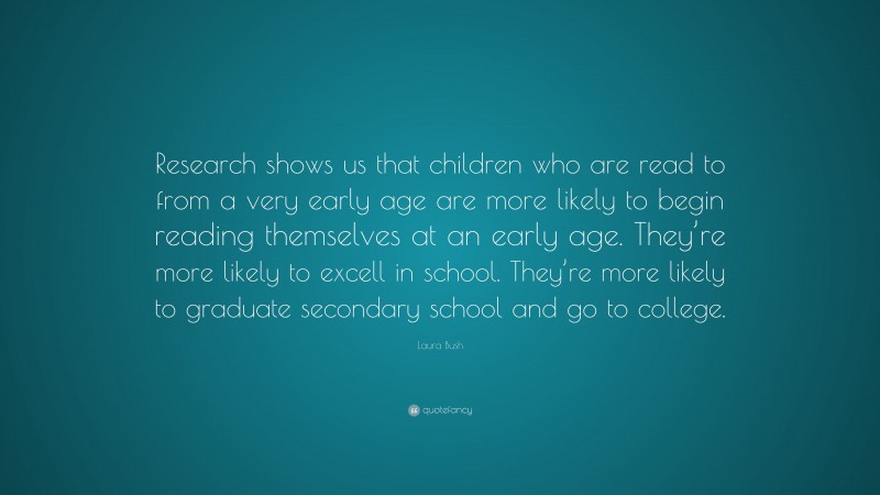 Laura Bush Quote: “Research shows us that children who are read to from a very early age are more likely to begin reading themselves at an early age. They’re more likely to excell in school. They’re more likely to graduate secondary school and go to college.”