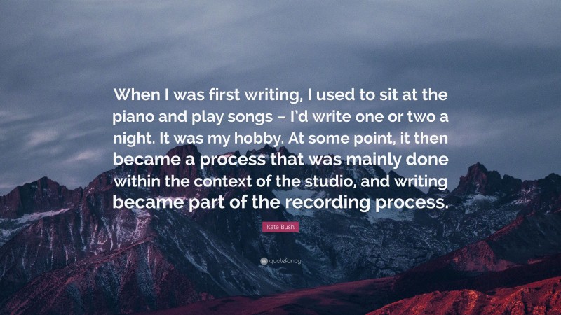 Kate Bush Quote: “When I was first writing, I used to sit at the piano and play songs – I’d write one or two a night. It was my hobby. At some point, it then became a process that was mainly done within the context of the studio, and writing became part of the recording process.”