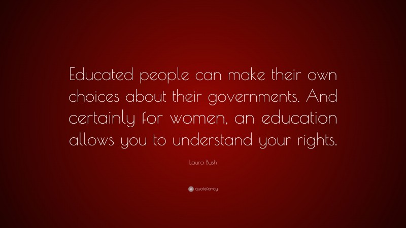 Laura Bush Quote: “Educated people can make their own choices about their governments. And certainly for women, an education allows you to understand your rights.”
