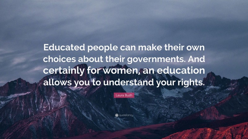 Laura Bush Quote: “Educated people can make their own choices about their governments. And certainly for women, an education allows you to understand your rights.”