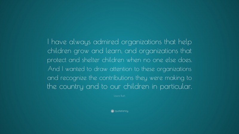 Laura Bush Quote: “I have always admired organizations that help children grow and learn, and organizations that protect and shelter children when no one else does. And I wanted to draw attention to these organizations and recognize the contributions they were making to the country and to our children in particular.”