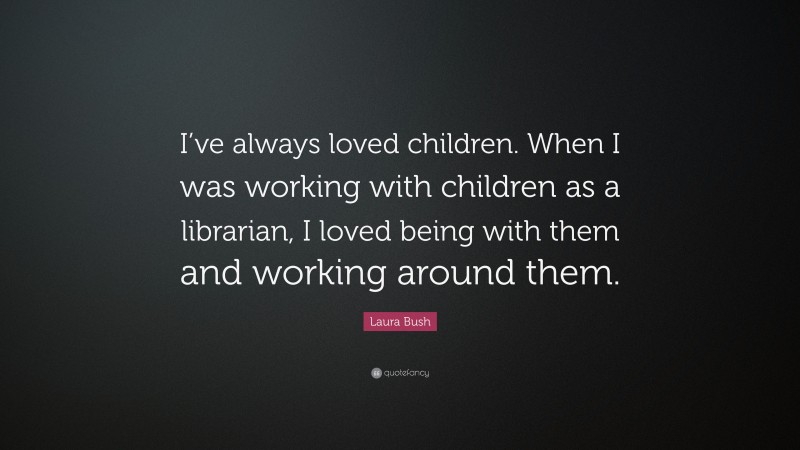 Laura Bush Quote: “I’ve always loved children. When I was working with children as a librarian, I loved being with them and working around them.”