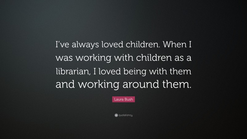 Laura Bush Quote: “I’ve always loved children. When I was working with children as a librarian, I loved being with them and working around them.”