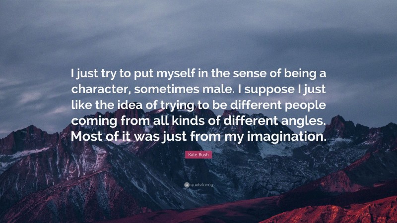 Kate Bush Quote: “I just try to put myself in the sense of being a character, sometimes male. I suppose I just like the idea of trying to be different people coming from all kinds of different angles. Most of it was just from my imagination.”